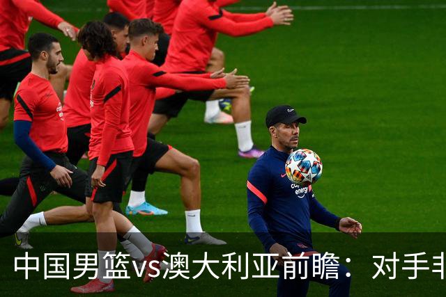 中国男篮vs澳大利亚前瞻：对手非最强阵，男篮磨合阵容是首要目标